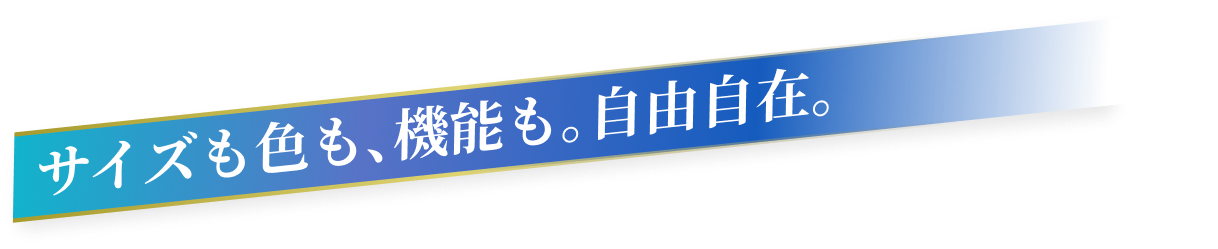 サイズも色も、機能も。自由自在。
